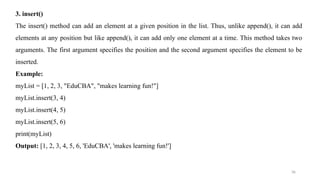 36
3. insert()
The insert() method can add an element at a given position in the list. Thus, unlike append(), it can add
elements at any position but like append(), it can add only one element at a time. This method takes two
arguments. The first argument specifies the position and the second argument specifies the element to be
inserted.
Example:
myList = [1, 2, 3, "EduCBA", "makes learning fun!"]
myList.insert(3, 4)
myList.insert(4, 5)
myList.insert(5, 6)
print(myList)
Output: [1, 2, 3, 4, 5, 6, 'EduCBA', 'makes learning fun!']
 