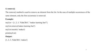 37
4. remove()
The remove() method is used to remove an element from the list. In the case of multiple occurrences of the
same element, only the first occurrence is removed.
Example:
myList = [1, 2, 3, "EduCBA", "makes learning fun!"]
myList.remove('makes learning fun!')
myList.insert(4, 'makes')
print(myList)
Output:
[1, 2, 3, 'EduCBA', 'makes']
 