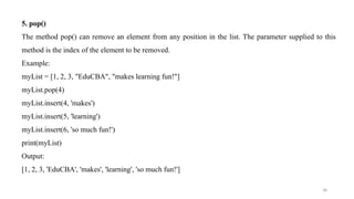 38
5. pop()
The method pop() can remove an element from any position in the list. The parameter supplied to this
method is the index of the element to be removed.
Example:
myList = [1, 2, 3, "EduCBA", "makes learning fun!"]
myList.pop(4)
myList.insert(4, 'makes')
myList.insert(5, 'learning')
myList.insert(6, 'so much fun!')
print(myList)
Output:
[1, 2, 3, 'EduCBA', 'makes', 'learning', 'so much fun!']
 