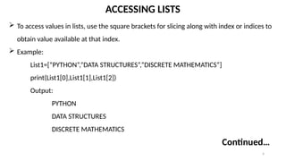 4
ACCESSING LISTS
 To access values in lists, use the square brackets for slicing along with index or indices to
obtain value available at that index.
 Example:
List1=[“PYTHON”,”DATA STRUCTURES”,”DISCRETE MATHEMATICS”]
print(List1[0],List1[1],List1[2])
Output:
PYTHON
DATA STRUCTURES
DISCRETE MATHEMATICS
Continued…
 