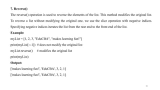 40
7. Reverse()
The reverse() operation is used to reverse the elements of the list. This method modifies the original list.
To reverse a list without modifying the original one, we use the slice operation with negative indices.
Specifying negative indices iterates the list from the rear end to the front end of the list.
Example:
myList = [1, 2, 3, "EduCBA", "makes learning fun!"]
print(myList[::-1]) # does not modify the original list
myList.reverse() # modifies the original list
print(myList)
Output:
['makes learning fun!', 'EduCBA', 3, 2, 1]
['makes learning fun!', 'EduCBA', 3, 2, 1]
 