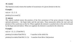 42
10. count()
The function count() returns the number of occurrences of a given element in the list.
Example:
myList = [1, 2, 3]
print(myList.count(3))
11. index()
The index() method returns the position of the first occurrence of the given element. It takes two
optional parameters – the begin index and the end index. These parameters define the start and end
position of the search area on the list. When supplied, the element is searched only in the sub-list bound
by the begin and end indices. When not supplied, the element is searched in the whole list.
Example:
myList = [1, 2, 3,"EduCBA"]
print(myList.index('EduCBA')) # searches in the whole list
print(myList.index('EduCBA', 0, 2)) # searches from 0th to 2nd position
 