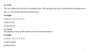 43
12. sort()
The sort method sorts the list in ascending order. This operation can only be performed on homogeneous
lists, i.e. lists having elements of similar type.
Example:
yourList = [4, 2, 6, 5, 0, 1]
yourList.sort()
print(yourList)
13. clear()
This function erases all the elements from the list and empties it.
Example:
yourList = [4, 2, 6, 5, 0, 1]
yourList.clear()
print(yourList)
 