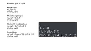 # Different types of tuples
# Empty tuple
my_tuple = ()
print(my_tuple)
# Tuple having integers
my_tuple = (1, 2, 3)
print(my_tuple)
# tuple with mixed datatypes
my_tuple = (1, "Hello", 3.4)
print(my_tuple)
# nested tuple
my_tuple = ("mouse", [8, 4, 6], (1, 2, 3))
print(my_tuple)
()
(1, 2, 3)
(1, 'Hello', 3.4)
('mouse', [8, 4, 6], (1, 2, 3))
 