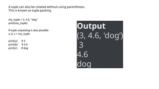 A tuple can also be created without using parentheses.
This is known as tuple packing.
my_tuple = 3, 4.6, "dog"
print(my_tuple)
# tuple unpacking is also possible
a, b, c = my_tuple
print(a) # 3
print(b) # 4.6
print(c) # dog
Output
(3, 4.6, 'dog’)
3
4.6
dog
 