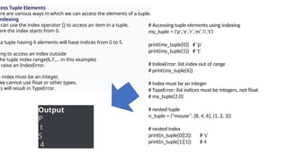cess Tuple Elements
ere are various ways in which we can access the elements of a tuple.
ndexing
can use the index operator [] to access an item in a tuple,
ere the index starts from 0.
a tuple having 6 elements will have indices from 0 to 5.
ing to access an index outside
he tuple index range(6,7,... in this example)
raise an IndexError.
e index must be an integer,
we cannot use float or other types.
is will result in TypeError.
# Accessing tuple elements using indexing
my_tuple = ('p','e','r','m','i','t')
print(my_tuple[0]) # 'p'
print(my_tuple[5]) # 't'
# IndexError: list index out of range
# print(my_tuple[6])
# Index must be an integer
# TypeError: list indices must be integers, not float
# my_tuple[2.0]
# nested tuple
n_tuple = ("mouse", [8, 4, 6], (1, 2, 3))
# nested index
print(n_tuple[0][3]) # 's'
print(n_tuple[1][1]) # 4
Output
P
t
S
4
 