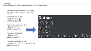 3. Slicing
We can access a range of items in a tuple by using the slicing operator colon :
# Accessing tuple elements using slicing
my_tuple = ('p','r','o','g','r','a','m','i','z')
# elements 2nd to 4th
# Output: ('r', 'o', 'g')
print(my_tuple[1:4])
# elements beginning to 2nd
# Output: ('p', 'r')
print(my_tuple[:-7])
# elements 8th to end
# Output: ('i', 'z')
print(my_tuple[7:])
# elements beginning to end
# Output: ('p', 'r', 'o', 'g', 'r', 'a', 'm', 'i', 'z')
print(my_tuple[:])
Output
('r', 'o', 'g’)
('p', 'r’)
('i', 'z’)
('p', 'r', 'o', 'g', 'r', 'a', 'm', 'i', 'z')
 