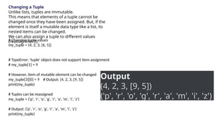 Changing a Tuple
Unlike lists, tuples are immutable.
This means that elements of a tuple cannot be
changed once they have been assigned. But, if the
element is itself a mutable data type like a list, its
nested items can be changed.
We can also assign a tuple to different values
(reassignment).
# Changing tuple values
my_tuple = (4, 2, 3, [6, 5])
# TypeError: 'tuple' object does not support item assignment
# my_tuple[1] = 9
# However, item of mutable element can be changed
my_tuple[3][0] = 9 # Output: (4, 2, 3, [9, 5])
print(my_tuple)
# Tuples can be reassigned
my_tuple = ('p', 'r', 'o', 'g', 'r', 'a', 'm', 'i', 'z')
# Output: ('p', 'r', 'o', 'g', 'r', 'a', 'm', 'i', 'z')
print(my_tuple)
Output
(4, 2, 3, [9, 5])
('p', 'r', 'o', 'g', 'r', 'a', 'm', 'i', 'z')
 