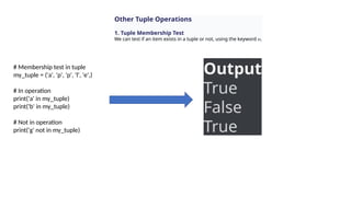 Other Tuple Operations
1. Tuple Membership Test
We can test if an item exists in a tuple or not, using the keyword in.
# Membership test in tuple
my_tuple = ('a', 'p', 'p', 'l', 'e',)
# In operation
print('a' in my_tuple)
print('b' in my_tuple)
# Not in operation
print('g' not in my_tuple)
Output
True
False
True
 