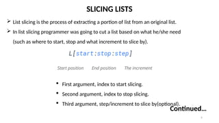 6
SLICING LISTS
 List slicing is the process of extracting a portion of list from an original list.
 In list slicing programmer was going to cut a list based on what he/she need
(such as where to start, stop and what increment to slice by).
 First argument, index to start slicing.
 Second argument, index to stop slicing.
 Third argument, step/increment to slice by(optional).
Continued…
 