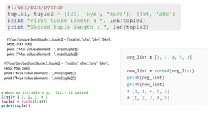 #!/usr/bin/python
tuple1, tuple2 = (123, 'xyz', 'zara'), (456, 'abc’)
print "First tuple length : ", len(tuple1)
print "Second tuple length : ", len(tuple2)
#!/usr/bin/python3tuple1, tuple2 = ('maths', 'che', 'phy', 'bio'),
(456, 700, 200)
print ("Max value element : ", max(tuple1))
print ("Max value element : ", max(tuple2))
#!/usr/bin/python3tuple1, tuple2 = ('maths', 'che', 'phy', 'bio'),
(456, 700, 200)
print ("Max value element : ", min(tuple1))
print ("Max value element : ", min(tuple2))
# when an iterable(e.g., list) is passed
list1= [ 1, 2, 3, 4 ]
tuple2 = tuple(list1)
print(tuple2)
 