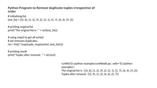 # initializing list
test_list = [(4, 6), (1, 2), (9, 2), (2, 1), (5, 7), (6, 4), (9, 2)]
# printing original list
print("The original list is : " + str(test_list))
# using map() to get all sorted
# set removes duplicates
res = list({*map(tuple, map(sorted, test_list))})
# printing result
print("Tuples after removal : " + str(res))
Python Program to Remove duplicate tuples irrespective of
order
runfile('D:/python examples/untitled6.py', wdir='D:/python
examples')
The original list is : [(4, 6), (1, 2), (9, 2), (2, 1), (5, 7), (6, 4), (9, 2)]
Tuples after removal : [(2, 9), (1, 2), (4, 6), (5, 7)]
 