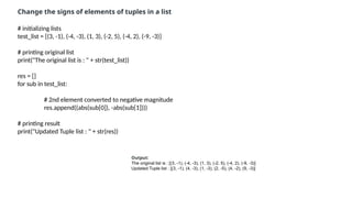 # initializing lists
test_list = [(3, -1), (-4, -3), (1, 3), (-2, 5), (-4, 2), (-9, -3)]
# printing original list
print("The original list is : " + str(test_list))
res = []
for sub in test_list:
# 2nd element converted to negative magnitude
res.append((abs(sub[0]), -abs(sub[1])))
# printing result
print("Updated Tuple list : " + str(res))
Change the signs of elements of tuples in a list
Output:
The original list is : [(3, -1), (-4, -3), (1, 3), (-2, 5), (-4, 2), (-9, -3)]
Updated Tuple list : [(3, -1), (4, -3), (1, -3), (2, -5), (4, -2), (9, -3)]
 