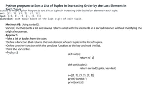 Python program to Sort a List of Tuples in Increasing Order by the Last Element in
Each Tuple
e task is to write a Python Program to sort a list of tuples in increasing order by the last element in each tuple.
put: [(1, 3), (3, 2), (2, 1)]
tput: [(2, 1), (3, 2), (1, 3)]
planation: sort tuple based on the last digit of each tuple.
Methods #1: Using sorted().
Sorted() method sorts a list and always returns a list with the elements in a sorted manner, without modifying the
original sequence.
Approach:
•Take a list of tuples from the user.
•Define a function that returns the last element of each tuple in the list of tuples.
•Define another function with the previous function as the key and sort the list.
•Print the sorted list.
•Python3
def last(n):
return n[-1]
def sort(tuples):
return sorted(tuples, key=last)
a=[(1, 3), (3, 2), (2, 1)]
print("Sorted:")
print(sort(a))
 