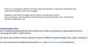 A set is an unordered collection of items. Every set element is unique (no duplicates) and
must be immutable (cannot be changed).
However, a set itself is mutable. We can add or remove items from it.
Sets can also be used to perform mathematical set operations like union, intersection,
symmetric difference, etc.
reating Python Sets
set is created by placing all the items (elements) inside curly braces {}, separated by comma,
r by using the built-in set() function.
can have any number of items and they may be of different types (integer, float, tuple, string etc.).
ut a set cannot have mutable elements like lists, sets or dictionaries as its elements.
 