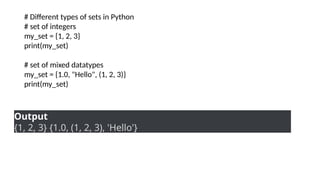 # Different types of sets in Python
# set of integers
my_set = {1, 2, 3}
print(my_set)
# set of mixed datatypes
my_set = {1.0, "Hello", (1, 2, 3)}
print(my_set)
Output
{1, 2, 3} {1.0, (1, 2, 3), 'Hello'}
 