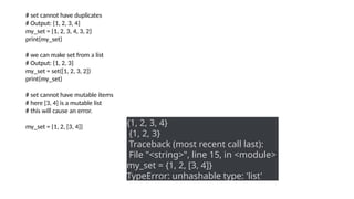 # set cannot have duplicates
# Output: {1, 2, 3, 4}
my_set = {1, 2, 3, 4, 3, 2}
print(my_set)
# we can make set from a list
# Output: {1, 2, 3}
my_set = set([1, 2, 3, 2])
print(my_set)
# set cannot have mutable items
# here [3, 4] is a mutable list
# this will cause an error.
my_set = {1, 2, [3, 4]} {1, 2, 3, 4}
{1, 2, 3}
Traceback (most recent call last):
File "<string>", line 15, in <module>
my_set = {1, 2, [3, 4]}
TypeError: unhashable type: 'list'
 