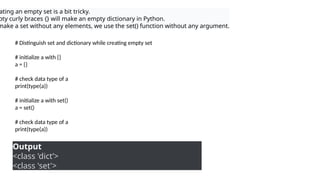 ating an empty set is a bit tricky.
pty curly braces {} will make an empty dictionary in Python.
make a set without any elements, we use the set() function without any argument.
# Distinguish set and dictionary while creating empty set
# initialize a with {}
a = {}
# check data type of a
print(type(a))
# initialize a with set()
a = set()
# check data type of a
print(type(a))
Output
<class 'dict’>
<class 'set'>
 