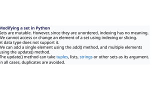Modifying a set in Python
Sets are mutable. However, since they are unordered, indexing has no meaning.
We cannot access or change an element of a set using indexing or slicing.
et data type does not support it.
We can add a single element using the add() method, and multiple elements
using the update() method.
The update() method can take tuples, lists, strings or other sets as its argument.
In all cases, duplicates are avoided.
 