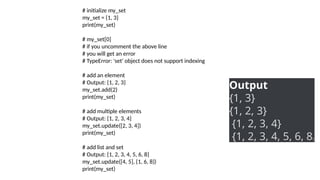 # initialize my_set
my_set = {1, 3}
print(my_set)
# my_set[0]
# if you uncomment the above line
# you will get an error
# TypeError: 'set' object does not support indexing
# add an element
# Output: {1, 2, 3}
my_set.add(2)
print(my_set)
# add multiple elements
# Output: {1, 2, 3, 4}
my_set.update([2, 3, 4])
print(my_set)
# add list and set
# Output: {1, 2, 3, 4, 5, 6, 8}
my_set.update([4, 5], {1, 6, 8})
print(my_set)
Output
{1, 3}
{1, 2, 3}
{1, 2, 3, 4}
{1, 2, 3, 4, 5, 6, 8}
 
