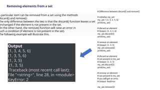 Removing elements from a set
A particular item can be removed from a set using the methods
discard() and remove().
The only difference between the two is that the discard() function leaves a set
unchanged if the element is not present in the set.
On the other hand, the remove() function will raise an error in
such a condition (if element is not present in the set).
The following example will illustrate this.
# Difference between discard() and remove()
# initialize my_set
my_set = {1, 3, 4, 5, 6}
print(my_set)
# discard an element
# Output: {1, 3, 5, 6}
my_set.discard(4)
print(my_set)
# remove an element
# Output: {1, 3, 5}
my_set.remove(6)
print(my_set)
# discard an element
# not present in my_set
# Output: {1, 3, 5}
my_set.discard(2)
print(my_set)
# remove an element
# not present in my_set
# you will get an error.
# Output: KeyError
my_set.remove(2)
Output
{1, 3, 4, 5, 6}
{1, 3, 5, 6}
{1, 3, 5}
{1, 3, 5}
Traceback (most recent call last):
File "<string>", line 28, in <module>
KeyError: 2
 