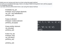 milarly, we can remove and return an item using the pop() method.
nce set is an unordered data type, there is no way of determining which item will be popped.
is completely arbitrary.
e can also remove all the items from a set using the clear() method.
# initialize my_set
# Output: set of unique elements
my_set = set("HelloWorld")
print(my_set)
# pop an element
# Output: random element
print(my_set.pop())
# pop another element
my_set.pop()
print(my_set)
# clear my_set
# Output: set()
my_set.clear()
print(my_set)
print(my_set)
{'H', 'l', 'r', 'W', 'o', 'd', 'e’}
H
{'r', 'W', 'o', 'd', 'e’}
set()
 