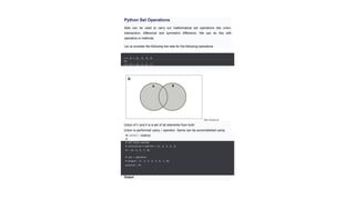 Python Set Operations
Sets can be used to carry out mathematical set operations like union,
intersection, difference and symmetric difference. We can do this with
operators or methods.
Let us consider the following two sets for the following operations.
>>> A = {1, 2, 3, 4,
5}
>>> B = {4, 5, 6, 7,
8}
Set Union
Set Union in
Python
Union of and
A B is a set of all elements from both
sets.
Union is performed using | operator. Same can be accomplished using
th
e
union() method.
# Set union method
# initialize A and B A = {1, 2, 3, 4, 5}
B = {4, 5, 6, 7, 8}
# use | operator
# Output: {1, 2, 3, 4, 5, 6, 7, 8}
print(A | B)
Output
 
