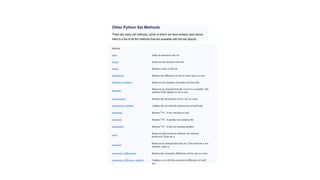 Other Python Set Methods
There are many set methods, some of which we have already used above.
Here is a list of all the methods that are available with the set objects:
Method
Description
add() Adds an element to the set
clear() Removes all elements from the
set
copy() Returns a copy of the set
difference() Returns the difference of two or more sets as a new
set
difference_update() Removes all elements of another set from this
set
discard()
Removes an element from the set if it is a member. (Do
nothing if the element is not in set)
intersection() Returns the intersection of two sets as a new
set
intersection_update() Updates the set with the intersection of itself and
another
isdisjoint(
)
Returns if two sets have a null
intersection
Tru
e
issubset() Returns if another set contains this
set
Tru
e
issuperset() Returns if this set contains another
set
Tru
e
pop()
Removes and returns an arbitrary set element.
Raises
KeyError if the set is
empty
remove()
Removes an element from the set. If the element is not
a
member, raises a
KeyError
symmetric_difference() Returns the symmetric difference of two sets as a new
set
symmetric_difference_update(
)
Updates a set with the symmetric difference of itself
and
 