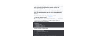 Frozenset is a new class that has the characteristics of a set, but its elements
cannot be changed once assigned. While tuples are immutable lists,
frozensets are immutable sets.
Sets being mutable are unhashable, so they can't be used as dictionary keys.
On the other hand, frozensets are hash able and can be used as keys to a
dictionary.
Frozensets can be created using the frozenset() function.
This data type supports methods
like copy(), difference(), intersection(), isdisjoint(),
issubset(),
issuperset
(
), symmetric_difference
()
and union(). Being immutable, it does not
have
methods that add or remove elements.
# Frozensets
# initialize A and B
A = frozenset([1, 2, 3, 4])
B = frozenset([3, 4, 5, 6])
Try these examples on Python shell.
>>> A.isdisjoint(B) False
>>> A.difference(B) frozenset({1, 2})
>>> A | B
frozenset({1, 2, 3, 4, 5, 6})
>>> A.add(3)
...
AttributeError: 'frozenset' object has no attribute 'add'
 