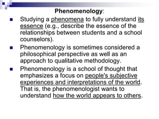 Phenomenology:
 Studying a phenomena to fully understand its
essence (e.g., describe the essence of the
relationships between students and a school
counselors).
 Phenomenology is sometimes considered a
philosophical perspective as well as an
approach to qualitative methodology.
 Phenomenology is a school of thought that
emphasizes a focus on people's subjective
experiences and interpretations of the world.
That is, the phenomenologist wants to
understand how the world appears to others.
 