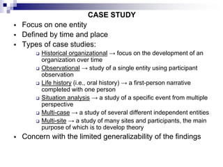 CASE STUDY
 Focus on one entity
 Defined by time and place
 Types of case studies:
 Historical organizational → focus on the development of an
organization over time
 Observational → study of a single entity using participant
observation
 Life history (i.e., oral history) → a first-person narrative
completed with one person
 Situation analysis → a study of a specific event from multiple
perspective
 Multi-case → a study of several different independent entities
 Multi-site → a study of many sites and participants, the main
purpose of which is to develop theory
 Concern with the limited generalizability of the findings
 