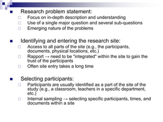  Research problem statement:
 Focus on in-depth description and understanding
 Use of a single major question and several sub-questions
 Emerging nature of the problems
 Identifying and entering the research site:
 Access to all parts of the site (e.g., the participants,
documents, physical locations, etc.)
 Rapport → need to be "integrated" within the site to gain the
trust of the participants
 Often site entry takes a long time
 Selecting participants:
 Participants are usually identified as a part of the site of the
study (e.g., a classroom, teachers in a specific department,
etc.)
 Internal sampling → selecting specific participants, times, and
documents within a site
 