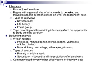  Interviews
 Unstructured in nature
 Begins with a general idea of what needs to be asked and
moves to specific questions based on what the respondent says
 Types of interviews
 Key informant
 Life history
 Focus group
 Tape recording and transcribing interviews afford the opportunity
to study the data carefully
 Document analysis
 Written records
 Print (e.g., minutes from meetings, reports, yearbooks,
articles, diaries)
 Non-print (e.g., recordings, videotapes, pictures)
 Types of sources
 Primary → original work
 Secondary → secondhand interpretations of original work
 Commonly used to verify other observations or interview data
 