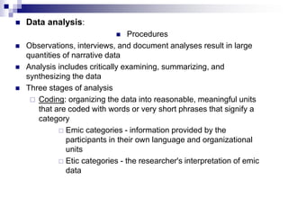  Data analysis:
 Procedures
 Observations, interviews, and document analyses result in large
quantities of narrative data
 Analysis includes critically examining, summarizing, and
synthesizing the data
 Three stages of analysis
 Coding: organizing the data into reasonable, meaningful units
that are coded with words or very short phrases that signify a
category
 Emic categories - information provided by the
participants in their own language and organizational
units
 Etic categories - the researcher's interpretation of emic
data
 