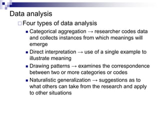 Data analysis
Four types of data analysis
 Categorical aggregation → researcher codes data
and collects instances from which meanings will
emerge
 Direct interpretation → use of a single example to
illustrate meaning
 Drawing patterns → examines the correspondence
between two or more categories or codes
 Naturalistic generalization → suggestions as to
what others can take from the research and apply
to other situations
 