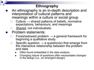 Ethnography
 An ethnography is an in-depth description and
interpretation of cultural patterns and
meanings within a culture or social group
 Culture → shared patterns of beliefs, normative
expectations, behaviours, and meanings
 Shared, not individualistic
 Problem statements:
 Foreshadowed problem → a general framework for
beginning a qualitative study.
 Specific question → a question(s) that emerge from
the interactive relationship between the problem
and data
 Often found embedded in the data analysis
 Changing nature of questions often necessitates changes
in the design (i.e., an emergent design)
 