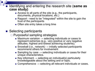  Identifying and entering the research site (same as
case study)
 Access to all parts of the site (e.g., the participants,
documents, physical locations, etc.)
 Rapport - need to be "integrated" within the site to gain the
trust of the participants
 Often site entry takes a long time
 Selecting participants
 Purposeful sampling strategies
 Maximum variation → selecting individuals or cases to
represent extremes (e.g., very positive or very negative
attitudes, highest and lowest achieving students).
 Snowball (i.e., network) → initially selected participants
recommend others for involvement
 Sampling by case → selecting individuals or cases for their
unique characteristics.
 Key informant → selecting an individual(s) particularly
knowledgeable about the setting and or topic.
 Comprehensive → selecting all relevant individuals or cases.
 