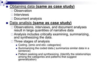  Obtaining data (same as case study)
 Observation
 Interviews
 Document analysis
 Data analisis (same as case study)
 Observations, interviews, and document analyses
result in large quantities of narrative data
 Analysis includes critically examining, summarizing,
and synthesizing the data.
 Three stages of analysis
 Coding. (emic and etic- categories)
 Summarizing the coded data.( summarize similar data in a
sentence)
 Pattern seeking and synthesizing. (Identify the relationships
among the categories and patterns that suggest
generalization)
 