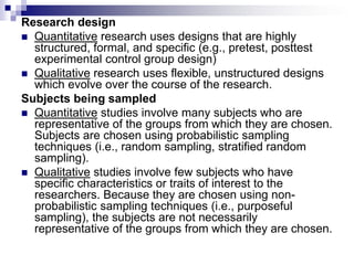 Research design
 Quantitative research uses designs that are highly
structured, formal, and specific (e.g., pretest, posttest
experimental control group design)
 Qualitative research uses flexible, unstructured designs
which evolve over the course of the research.
Subjects being sampled
 Quantitative studies involve many subjects who are
representative of the groups from which they are chosen.
Subjects are chosen using probabilistic sampling
techniques (i.e., random sampling, stratified random
sampling).
 Qualitative studies involve few subjects who have
specific characteristics or traits of interest to the
researchers. Because they are chosen using non-
probabilistic sampling techniques (i.e., purposeful
sampling), the subjects are not necessarily
representative of the groups from which they are chosen.
 