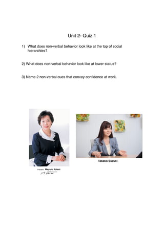 Unit 2- Quiz 1
1) What does non-verbal behavior look like at the top of social
hierarchies?
2) What does non-verbal behavior look like at lower status?
3) Name 2 non-verbal cues that convey conﬁdence at work.
Takako Suzuki
 
