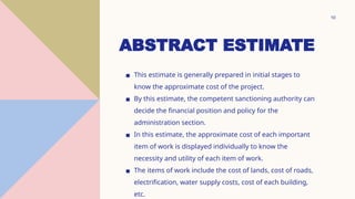ABSTRACT ESTIMATE
▪ This estimate is generally prepared in initial stages to
know the approximate cost of the project.
▪ By this estimate, the competent sanctioning authority can
decide the financial position and policy for the
administration section.
▪ In this estimate, the approximate cost of each important
item of work is displayed individually to know the
necessity and utility of each item of work.
▪ The items of work include the cost of lands, cost of roads,
electrification, water supply costs, cost of each building,
etc.
10
 