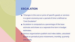 ESCALATION
▪ “Changes in the cost or price of specific goods or services
in a given economy over a period of time is defined as
“Cost Escalation”
▪ Escalation is computed as a percentage of the base
estimate and shown as a separate line item in budget
estimates.
▪ Various organizations publish cost index tables, calculated
based on periodical price movements, monthly, quarterly
and yearly.
 