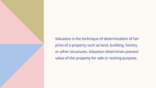Valuation is the technique of determination of fair
price of a property such as land, building, factory
or other structures. Valuation determines present
value of the property for sale or renting purpose.
 
