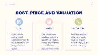 COST, PRICE AND VALUATION
Presentation title 15
COST
• Cost means the
original cost of
construction minus the
loss due to its age and
change in taste or
fashion.
PRICE
• Price is the amount
calculated adding the
cost of the production,
interest on investment
and profit to the
producer or the owner.
VALUATION
• Value is the worth or
utility of a property.
Value of a property
depends largely on the
demand and supply.
 