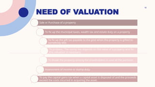 NEED OF VALUATION
16
Sale or Purchase of a property
To fix up the municipal taxes, wealth tax and estate duty on a property
To fix up the gift tax payable to the govt when the property is gifted to
somebody else.
To probate,; The stamp fee depends on the value of a property and for
this valuation is necessary.
To divide the property among the shareholders in case of the partition.
Assessment of income or stamp duty.
To pay the capital gains tax when a capital asset is disposed of and the proceeds
exceed the costs incurred in acquiring the asset.
 