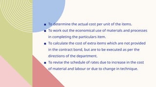▪ To determine the actual cost per unit of the items.
▪ To work out the economical use of materials and processes
in completing the particulars item.
▪ To calculate the cost of extra items which are not provided
in the contract bond, but are to be executed as per the
directions of the department.
▪ To revise the schedule of rates due to increase in the cost
of material and labour or due to change in technique.
 