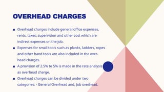 OVERHEAD CHARGES
▪ Overhead charges include general office expenses,
rents, taxes, supervision and other cost which are
indirect expenses on the job.
▪ Expenses for small tools such as planks, ladders, ropes
and other hand tools are also included in the over-
head charges.
▪ A provision of 2.5% to 5% is made in the rate analysis
as overhead charge.
▪ Overhead charges can be divided under two
categories: - General Overhead and, Job overhead.
 