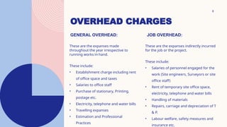 OVERHEAD CHARGES
8
GENERAL OVERHEAD:
These are the expanses made
throughout the year irrespective to
running works in hand.
These include:
• Establishment charge including rent
of office space and taxes
• Salaries to office staff
• Purchase of stationary, Printing,
postage etc.
• Electricity, telephone and water bills
• Travelling expanses
• Estimation and Professional
Practices
JOB OVERHEAD:
These are the expanses indirectly incurred
for the job or the project.
These include:
• Salaries of personnel engaged for the
work (Site engineers, Surveyors or site
office staff)
• Rent of temporary site office space,
electricity, telephone and water bills
• Handling of materials
• Repairs, carriage and depreciation of T
& P.
• Labour welfare, safety measures and
insurance etc.
 
