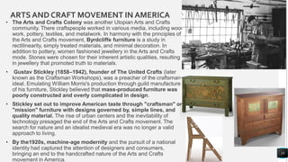 ARTSAND CRAFT MOVEMENT IN AMERICA
• The Arts and Crafts Colony was another Utopian Arts and Crafts
community. There craftspeople worked in various media, including wood
work, pottery, textiles, and metalwork. In harmony with the principles of
the Arts and Crafts movement, Byrdcliffe furniture is a study in
rectilinearity, simply treated materials, and minimal decoration. In
addition to pottery, women fashioned jewellery in the Arts and Crafts
mode. Stones were chosen for their inherent artistic qualities, resulting
in jewellery that promoted truth to materials.
• Gustav Stickley (1858–1942), founder of The United Crafts (later
known as the Craftsman Workshops), was a preacher of the craftsman
ideal. Emulating William Morris's production through guild manufacture
of his furniture, Stickley believed that mass-produced furniture was
poorly constructed and overly complicated in design.
• Stickley set out to improve American taste through "craftsman" or
"mission" furniture with designs governed by, simple lines, and
quality material. The rise of urban centers and the inevitability of
technology presaged the end of the Arts and Crafts movement. The
search for nature and an idealist medieval era was no longer a valid
approach to living.
• By the1920s, machine-age modernity and the pursuit of a national
identity had captured the attention of designers and consumers,
bringing an end to the handcrafted nature of the Arts and Crafts
movement in America.
10
 