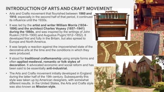 INTRODUCTION OF ARTS AND CRAFT MOVEMENT
• Arts and Crafts movement that flourished between 1860 and
1910, especially in the second half of that period, it continued
its influence until the 1930s.
• It was led by the artist and writer William Morris (1834–
1896) and the architect Charles Voysey (1857–1941)
during the 1860s, and was inspired by the writings of John
Ruskin (1819–1900) and Augustus Pugin(1812–1852). It
developed first and fully in the Britain, but also spread to
Europe and North America.
• It was largely a reaction against the impoverished state of the
decorative arts at the time and the conditions in which they
were produced.
• It stood for traditional craftsmanship using simple forms and
often applied medieval, romantic or folk styles of
decoration. It advocated economic and social reform and has
been said to be essentially anti-industrial.
• The Arts and Crafts movement initially developed in England
during the latter half of the 19th century. Subsequently this
style was taken up by American designers, with somewhat
different results. In the United States, the Arts and Crafts style
was also known as Mission style. 3
 